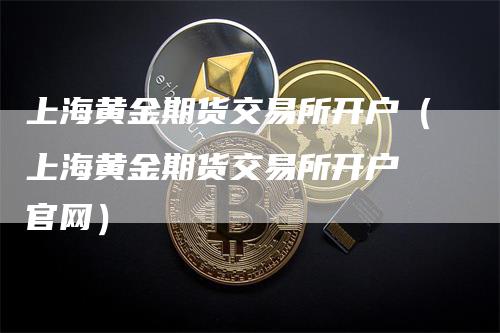 上海黄金期货交易所开户（上海黄金期货交易所开户 官网）