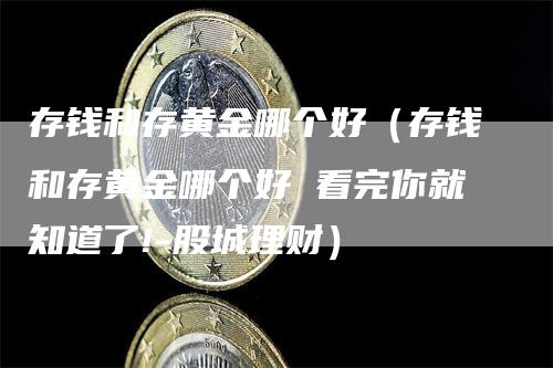 存钱和存黄金哪个好（存钱和存黄金哪个好 看完你就知道了!-股城理财）