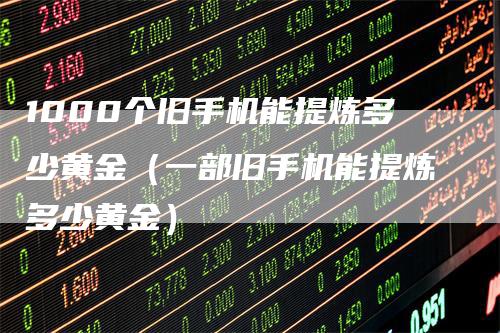 1000个旧手机能提炼多少黄金（一部旧手机能提炼多少黄金）