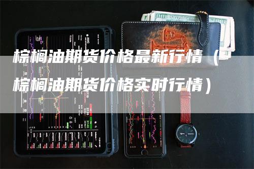 棕榈油期货价格最新行情（棕榈油期货价格实时行情）