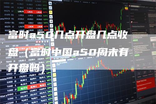 富时a50几点开盘几点收盘（富时中国a50周末有开盘吗）