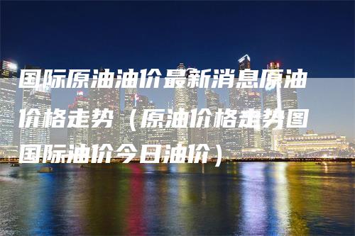 国际原油油价最新消息原油价格走势（原油价格走势图国际油价今日油价）