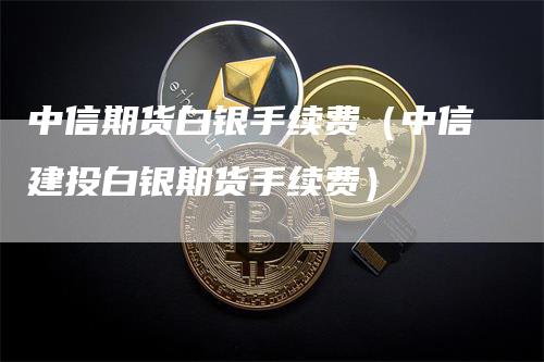 中信期货白银手续费（中信建投白银期货手续费）