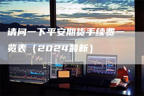 请问一下平安期货手续费一览表（2024最新）