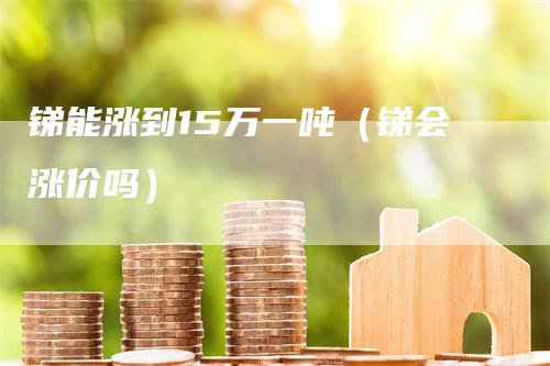 锑能涨到15万一吨（锑会涨价吗）