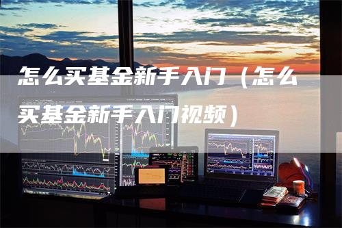 怎么买基金新手入门（怎么买基金新手入门视频）