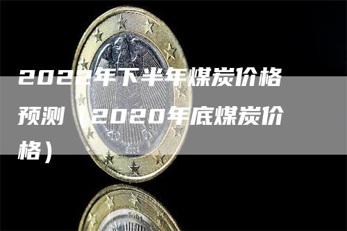 2022年下半年煤炭价格预测（2020年底煤炭价格）