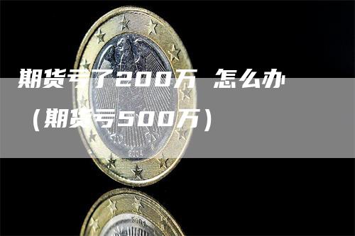 期货亏了200万 怎么办（期货亏500万）