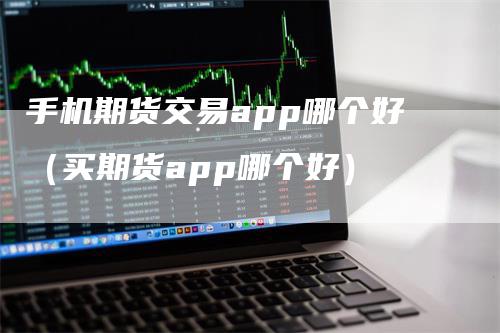 手机期货交易app哪个好（买期货app哪个好）