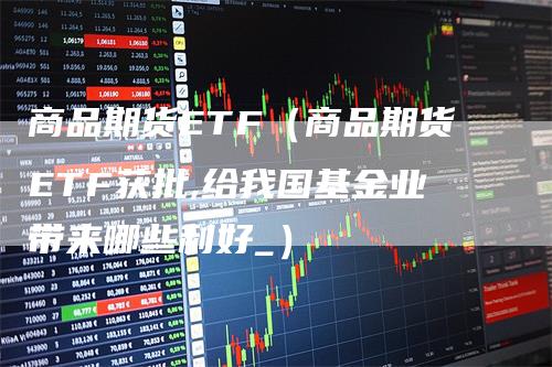 商品期货ETF（商品期货ETF获批,给我国基金业带来哪些利好_）