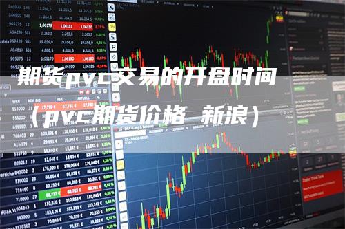 期货pvc交易的开盘时间（pvc期货价格 新浪）