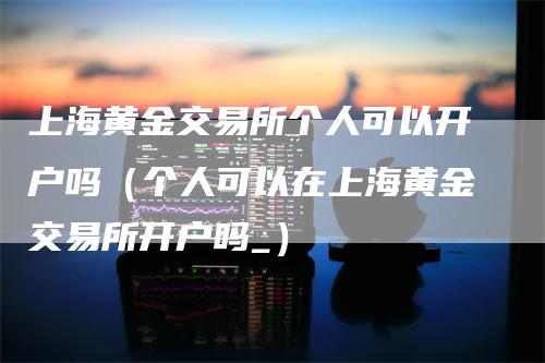 上海黄金交易所个人可以开户吗（个人可以在上海黄金交易所开户吗_）