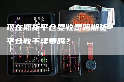 现在期货平仓要收费吗期货平仓收手续费吗？