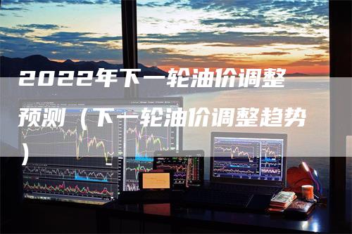 2022年下一轮油价调整预测（下一轮油价调整趋势）