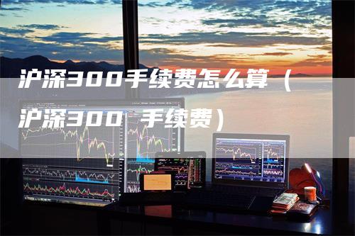 沪深300手续费怎么算（沪深300 手续费）