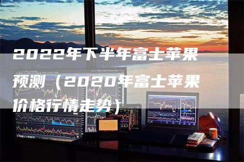 2022年下半年富士苹果预测（2020年富士苹果价格行情走势）