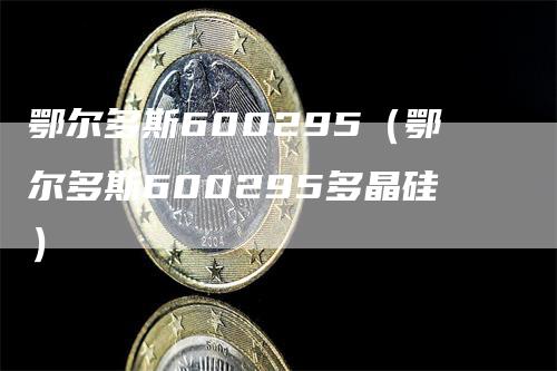 鄂尔多斯600295（鄂尔多斯600295多晶硅）