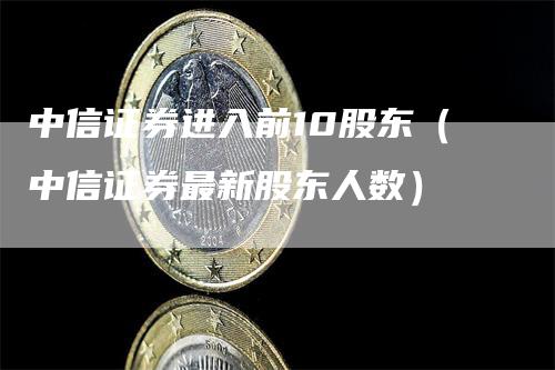 中信证券进入前10股东（中信证券最新股东人数）