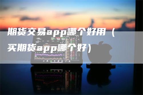 期货交易app哪个好用（买期货app哪个好）