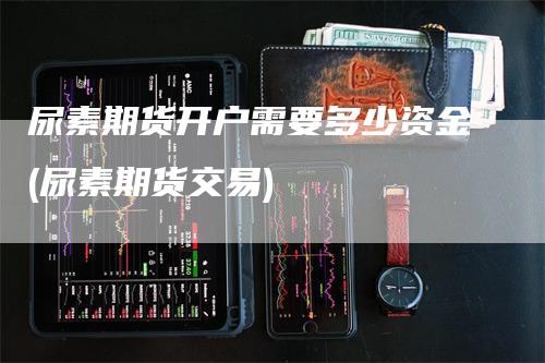 尿素期货开户需要多少资金(尿素期货交易)