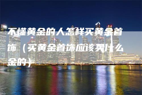 不懂黄金的人怎样买黄金首饰（买黄金首饰应该买什么金的）