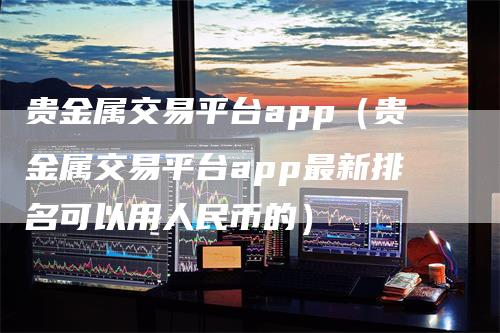 贵金属交易平台app（贵金属交易平台app最新排名可以用人民币的）