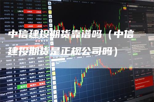 中信建投期货靠谱吗（中信建投期货是正规公司吗）