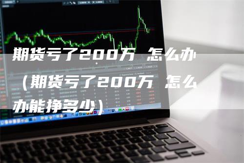 期货亏了200万 怎么办（期货亏了200万 怎么办能挣多少）