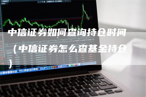 中信证券如何查询持仓时间（中信证券怎么查基金持仓）