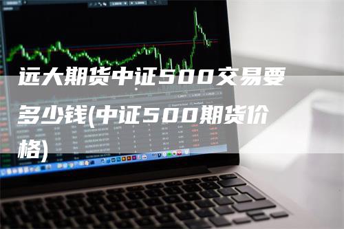 远大期货中证500交易要多少钱(中证500期货价格)