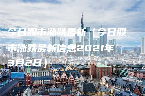 今日股市涨跌最新（今日股市涨跌最新信息2021年3月2日）