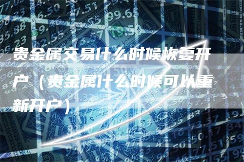 贵金属交易什么时候恢复开户（贵金属什么时候可以重新开户）