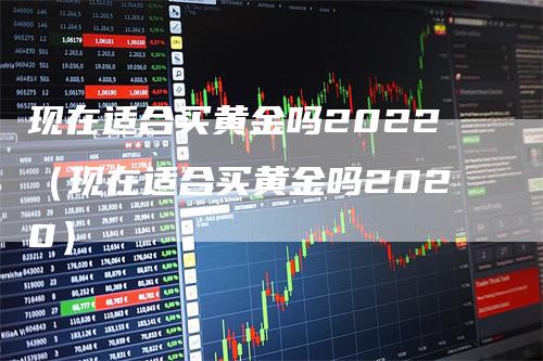 现在适合买黄金吗2022（现在适合买黄金吗2020）