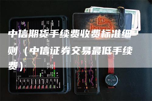 中信期货手续费收费标准细则（中信证券交易最低手续费）