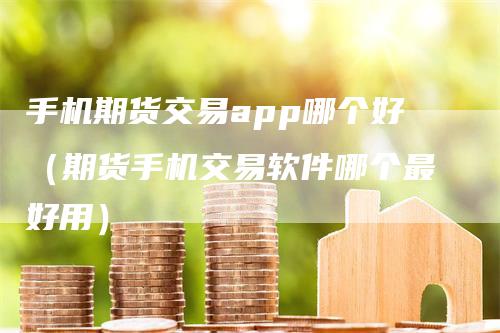 手机期货交易app哪个好（期货手机交易软件哪个最好用）