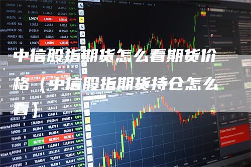 中信股指期货怎么看期货价格（中信股指期货持仓怎么看）