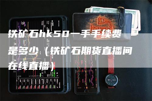 铁矿石hk50一手手续费是多少（铁矿石期货直播间在线直播）