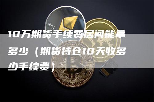 10万期货手续费居间能拿多少（期货持仓10天收多少手续费）