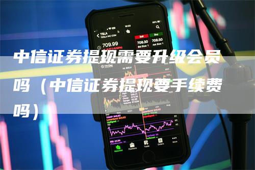 中信证券提现需要升级会员吗（中信证券提现要手续费吗）